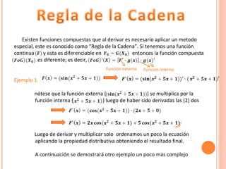 Existen funciones compuestas que al derivar es necesario aplicar un metodo especial, este es conocido como “Regla de la Cadena”. Si tenemos una función continua  y esta es diferenciable en  entonces la función compuesta  ……………  es diferente; es decir,  Ejemplo 1.   nótese que la función externa (   ) se multiplica por la  ……………. función interna (  ) luego de haber sido derivadas las (2) dos  Luego de derivar y multiplicar solo  ordenamos un poco la ecuación  ……………. aplicando la propiedad distributiva obteniendo el resultado final. …………… . A continuación se demostrará otro ejemplo un poco mas complejo Función externa Función interna 