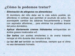 ¿Cómo la podemos tratar?Eliminación de alérgenos no alimenticios: 	El dormitorio del niño debe ser lo más sobrio posible, sin alfombras ni cortinas que permitan el acumulo de polvo. Es aconsejable cambiar las sábanas frecuentemente y limpiar con aspirador alfombras,... para eliminar los posibles ácaros del polvo doméstico. Aplicar diariamente cremas hidratantesenriquecidas en ácidos grasos insaturados w3.Dar bañoscon aceites emolientes o de avena tratando remojar al niño durante diez minutos al día. La luz del sol también es beneficiosa, siempre que el clima no sea demasiado húmedo. 
