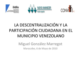 LA DESCENTRALIZACIÓN Y LA PARTICIPACIÓN CIUDADANA EN EL MUNICIPIO VENEZOLANO Miguel González Marregot Maracaibo, 6 de Mayo de 2010 