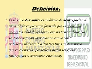 Definición.El término desempleo es sinónimo de desocupación o paro. El desempleo está formado por la población activa (en edad de trabajar) que no tiene trabajo. No se debe confundir la población activa con la población inactiva. Existen tres tipos de desempleo que en economías periféricas suelen ser cuatro (incluyendo el desempleo estacional).