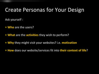 Create Personas for Your DesignAsk yourself :Who are the users?What are the activities they wish to perform?Why they might visit your websites? i.e. motivationHow does our website/services fit into their context of life?