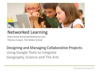 Networked Learning http://www.thenetworkedlearner.com Thomas Cooper, The Walker School Designing and Managing Collaborative Projects:Using Google Tools to Integrate Geography, Science and The Arts Networked Learning 2010 