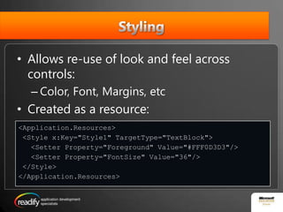 StylingAllows re-use of look and feel across controls:Color, Font, Margins, etcCreated as a resource:<Application.Resources> <Style x:Key="Style1" TargetType="TextBlock">   <Setter Property="Foreground" Value="#FFF0D3D3"/>   <Setter Property="FontSize" Value="36"/> </Style></Application.Resources>