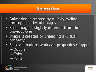 AnimationAnimation is created by quickly cycling through a series of images Each image is slightly different from the previous oneImage is created by changing a (visual) propertyBasic animations works on properties of type:DoubleColorPoint