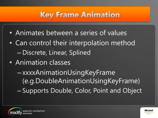  Key Frame AnimationAnimates between a series of valuesCan control their interpolation methodDiscrete, Linear, SplinedAnimation classesxxxxAnimationUsingKeyFrame(e.g.DoubleAnimationUsingKeyFrame)Supports Double, Color, Point and Object