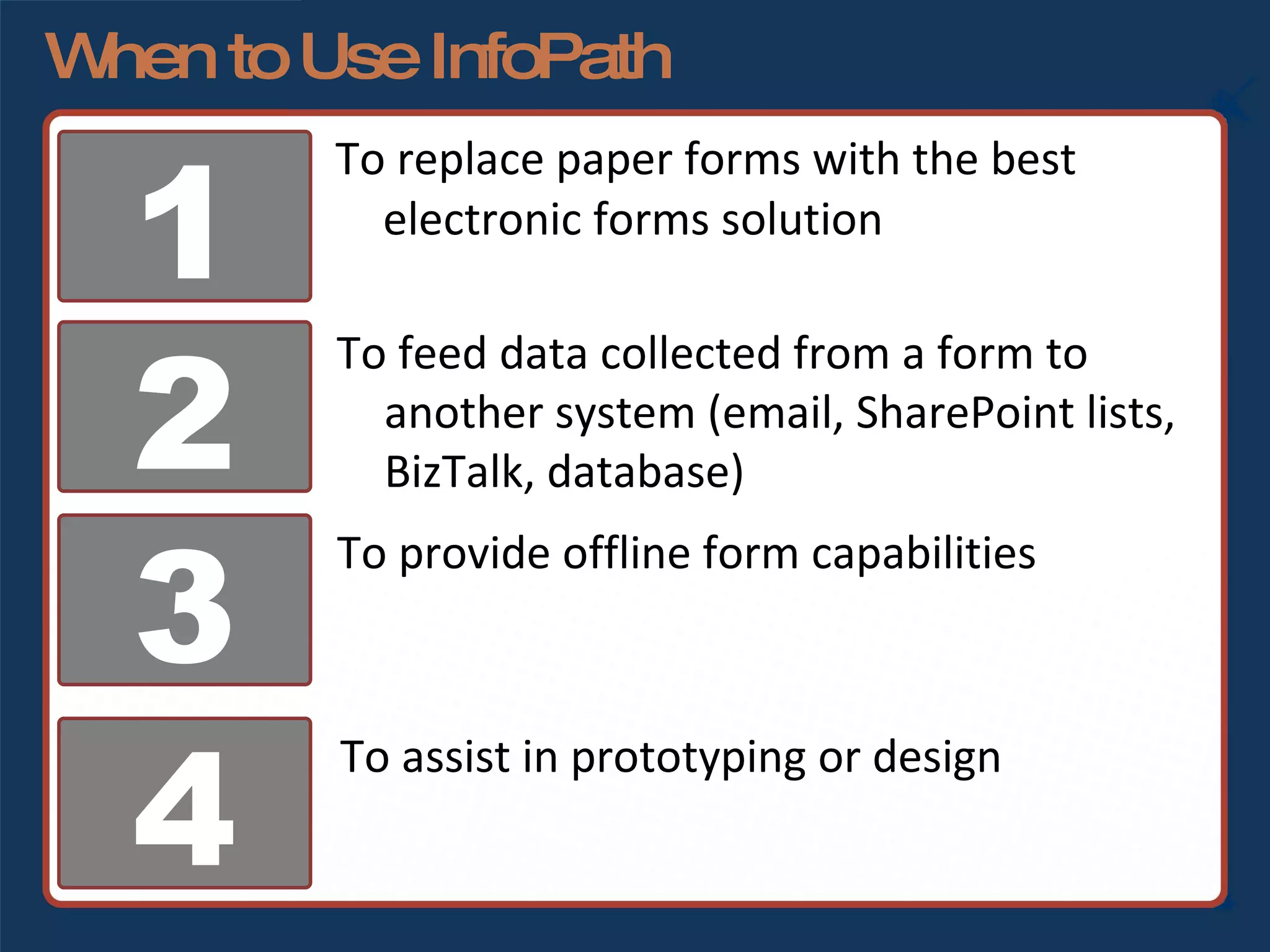 When to Use InfoPath To replace paper forms with the best electronic forms solution 1 2 3 4 To feed data collected from a form to another system (email, SharePoint lists, BizTalk, database) To provide offline form capabilities To assist in prototyping or design 