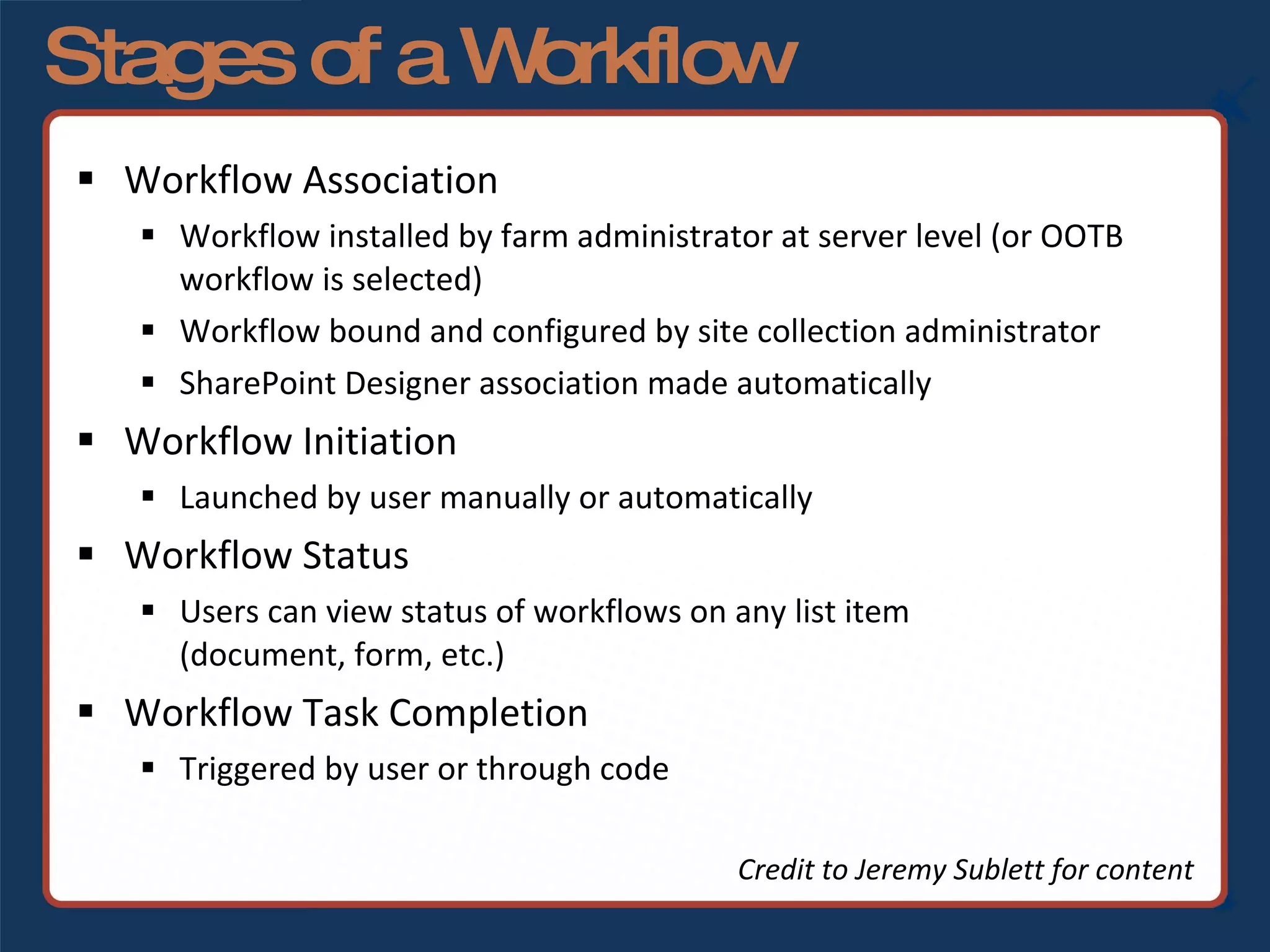 Stages of a Workflow Workflow Association Workflow installed by farm administrator at server level (or OOTB workflow is selected) Workflow bound and configured by site collection administrator SharePoint Designer association made automatically Workflow Initiation Launched by user manually or automatically Workflow Status Users can view status of workflows on any list item  (document, form, etc.) Workflow Task Completion Triggered by user or through code Credit to Jeremy Sublett for content 
