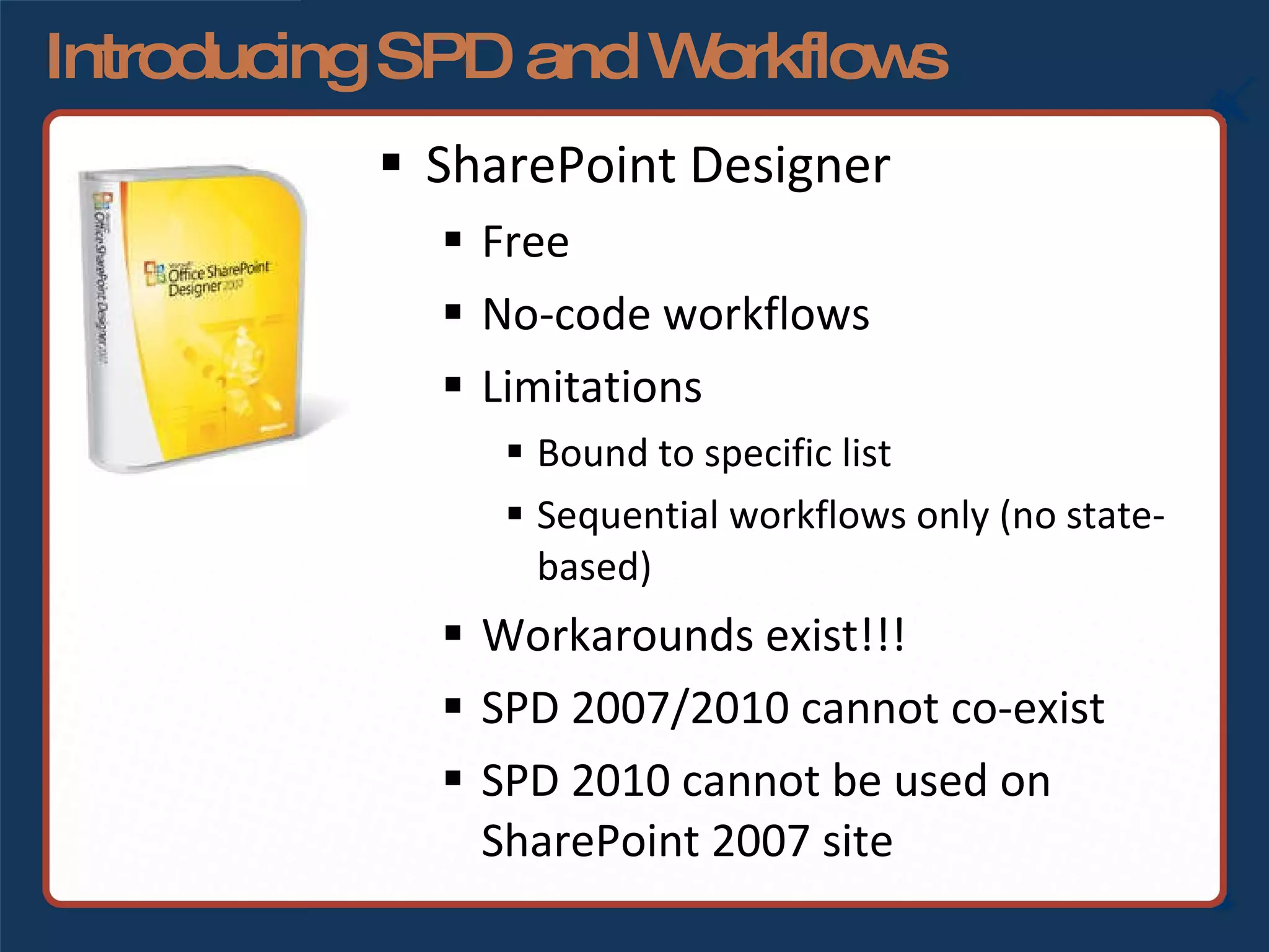 Introducing SPD and Workflows SharePoint Designer Free No-code workflows Limitations Bound to specific list Sequential workflows only (no state-based) Workarounds exist!!! SPD 2007/2010 cannot co-exist SPD 2010 cannot be used on SharePoint 2007 site 