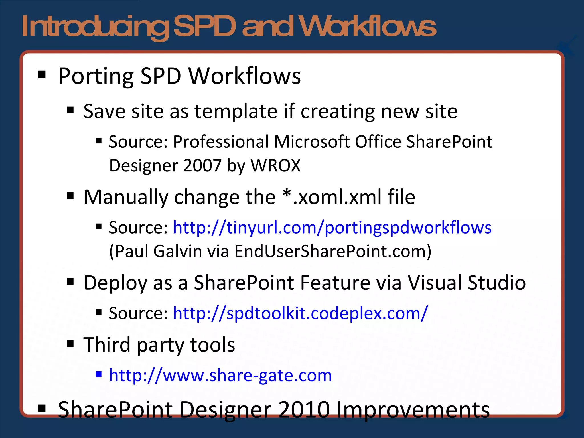 Introducing SPD and Workflows Porting SPD Workflows Save site as template if creating new site Source: Professional Microsoft Office SharePoint Designer 2007 by WROX Manually change the *.xoml.xml file Source:  http://tinyurl.com/portingspdworkflows   (Paul Galvin via EndUserSharePoint.com) Deploy as a SharePoint Feature via Visual Studio Source:  http://spdtoolkit.codeplex.com/ Third party tools http://www.share-gate.com   SharePoint Designer 2010 Improvements 