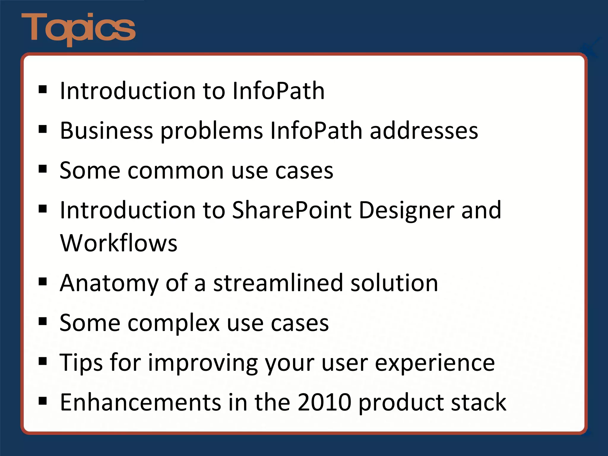 Topics Introduction to InfoPath Business problems InfoPath addresses Some common use cases Introduction to SharePoint Designer and Workflows Anatomy of a streamlined solution Some complex use cases Tips for improving your user experience Enhancements in the 2010 product stack 