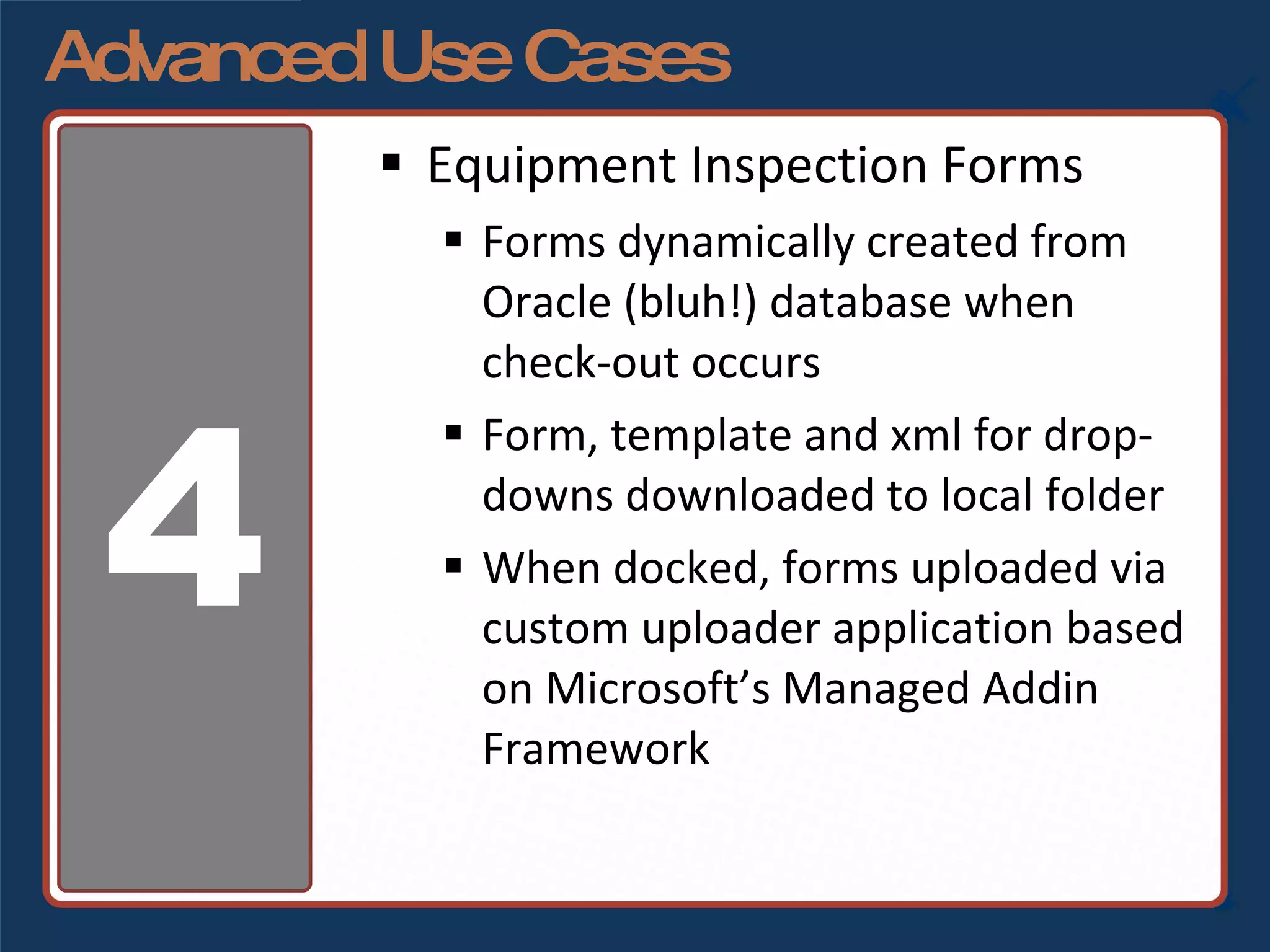 Advanced Use Cases Equipment Inspection Forms Forms dynamically created from Oracle (bluh!) database when check-out occurs Form, template and xml for drop-downs downloaded to local folder When docked, forms uploaded via custom uploader application based on Microsoft’s Managed Addin Framework 4 