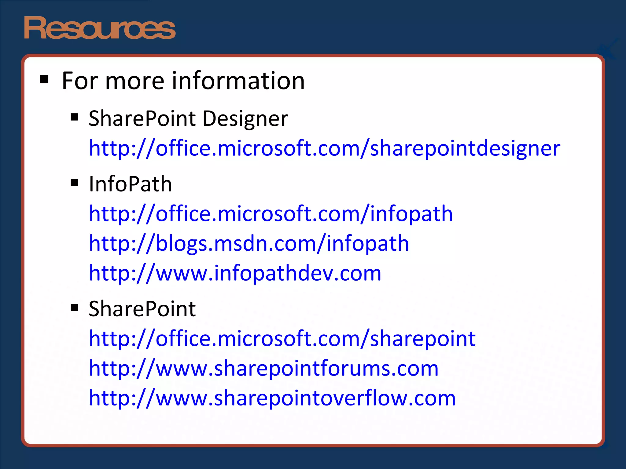 Resources For more information SharePoint Designer http://office.microsoft.com/sharepointdesigner InfoPath http://office.microsoft.com/infopath http://blogs.msdn.com/infopath http://www.infopathdev.com SharePoint http://office.microsoft.com/sharepoint http://www.sharepointforums.com   http://www.sharepointoverflow.com   