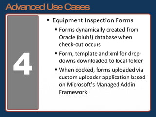 Advanced Use Cases Equipment Inspection Forms Forms dynamically created from Oracle (bluh!) database when check-out occurs Form, template and xml for drop-downs downloaded to local folder When docked, forms uploaded via custom uploader application based on Microsoft’s Managed Addin Framework 4 