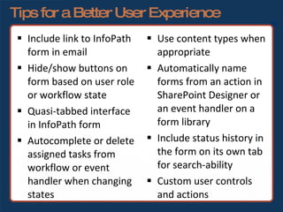 Tips for a Better User Experience Use content types when appropriate Automatically name forms from an action in SharePoint Designer or an event handler on a form library Include status history in the form on its own tab for search-ability Custom user controls and actions Include link to InfoPath form in email Hide/show buttons on form based on user role or workflow state Quasi-tabbed interface in InfoPath form Autocomplete or delete assigned tasks from workflow or event handler when changing states 