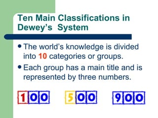 Ten Main Classifications in Dewey’s  System The world’s knowledge is divided into  10  categories or groups. Each group has a main title and is represented by three numbers.  