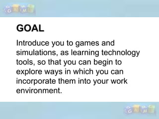 GOALIntroduce you to games and simulations, as learning technology tools, so that you can begin to explore ways in which you can incorporate them into your work environment. 
