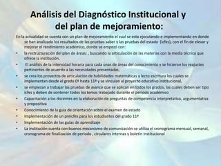 Análisis del Diagnóstico Institucional ydel plan de mejoramiento:En la actualidad se cuenta con un plan de mejoramiento el cual se esta ejecutando e implementando en donde se han analizado los resultados de las pruebas saber y las pruebas del estado  (icfes), con el fin de elevar y mejorar el rendimiento académico, donde se empezó con:la restructuración del plan de áreas: , buscando la articulación de las materias con la media técnica que ofrece la institución, El análisis de la intensidad horaria para cada unas de áreas del conocimiento y se hicieron los reajustes pertinentes de acuerdo a las necesidades presentadas,se crea los proyectos de articulación de habilidades matemáticas y lecto escritura los cuales se implementan desde el grado 0º hasta 11º y se vinculan al proyecto educativo institucional, se empiezan a trabajar las pruebas de avance que se aplican en todos los grados, las cuales deben ser tipo icfes y deben de contener todos los temas trabajado durante el periodo académicoCapacitación a los docentes en la elaboración de preguntas de competencia interpretativa, argumentativa y propositivaConocimiento de la guía de orientación sobre el examen de estadoImplementación de un preicfes para los estudiantes del grado 11ºImplementación de las guías de aprendizajeLa institución cuenta con buenos mecanismo de comunicación se utiliza el cronograma mensual, semanal, cronograma de finalización de periodo , circulares internas y boletín institucional