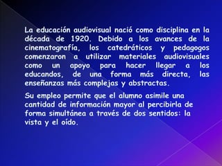 La educación audiovisual nació como disciplina en la década de 1920. Debido a los avances de la cinematografía, los catedráticos y pedagogos comenzaron a utilizar materiales audiovisuales como un apoyo para hacer llegar a los educandos, de una forma más directa, las enseñanzas más complejas y abstractas. Su empleo permite que el alumno asimile una cantidad de información mayor al percibirla de forma simultánea a través de dos sentidos: la vista y el oído.