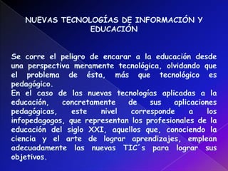 NUEVAS TECNOLOGÍAS DE INFORMACIÓN Y EDUCACIÓNSe corre el peligro de encarar a la educación desde una perspectiva meramente tecnológica, olvidando que el problema de ésta, más que tecnológico es pedagógico.En el caso de las nuevas tecnologías aplicadas a la educación, concretamente de sus aplicaciones pedagógicas, este nivel corresponde a los infopedagogos, que representan los profesionales de la educación del siglo XXI, aquellos que, conociendo la ciencia y el arte de lograr aprendizajes, emplean adecuadamente las nuevas TIC´s para lograr sus objetivos. 