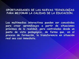 OPORTUNIDADES DE LAS NUEVAS TECNOLOGÍAS PARA MEJORAR LA CALIDAD DE LA EDUCACIÓN.Las multimedias interactivas pueden ser concebidas para crear aprendizajes a partir de situaciones próximas de la realidad, pero controladas desde un punto de vista pedagógico, de forma que, en el proceso de formación, la transferencia en situación real sea casi inmediata.