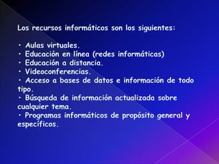Los recursos informáticos son los siguientes:• Aulas virtuales.• Educación en línea (redes informáticas)• Educación a distancia. • Videoconferencias.• Acceso a bases de datos e información de todo tipo.• Búsqueda de información actualizada sobre cualquier tema. • Programas informáticos de propósito general y específicos.