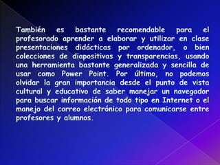 También es bastante recomendable para el profesorado aprender a elaborar y utilizar en clase presentaciones didácticas por ordenador, o bien colecciones de diapositivas y transparencias, usando una herramienta bastante generalizada y sencilla de usar como Power Point. Por último, no podemos olvidar la gran importancia desde el punto de vista cultural y educativo de saber manejar un navegador para buscar información de todo tipo en Internet o el manejo del correo electrónico para comunicarse entre profesores y alumnos. 