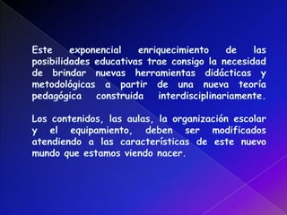 Este exponencial enriquecimiento de las posibilidades educativas trae consigo la necesidad de brindar nuevas herramientas didácticas y metodológicas a partir de una nueva teoría pedagógica construida interdisciplinariamente. Los contenidos, las aulas, la organización escolar y el equipamiento, deben ser modificados atendiendo a las características de este nuevo mundo que estamos viendo nacer. 