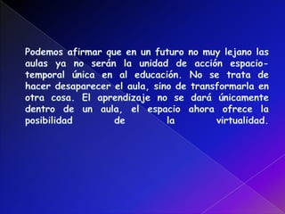 Podemos afirmar que en un futuro no muy lejano las aulas ya no serán la unidad de acción espacio-temporal única en al educación. No se trata de hacer desaparecer el aula, sino de transformarla en otra cosa. El aprendizaje no se dará únicamente dentro de un aula, el espacio ahora ofrece la posibilidad de la virtualidad. 