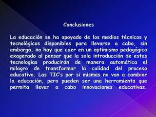 ConclusionesLa educación se ha apoyado de los medios técnicos y tecnológicos disponibles para llevarse a cabo, sin embargo, no hay que caer en un optimismo pedagógico exagerado al pensar que la sola introducción de estas tecnologías producirán de manera automática el milagro de transformar la calidad del proceso educativo. Las TIC’s por si mismas no van a cambiar la educación, pero pueden ser una herramienta que permita llevar a cabo innovaciones educativas. 