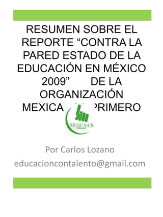 RESUMEN SOBRE EL REPORTE “CONTRA LA PARED ESTADO DE LA EDUCACIÓN EN MÉXICO 2009”       DE LA ORGANIZACIÓN         MEXICANOS PRIMERO Por Carlos Lozano educacioncontalento@gmail.com 