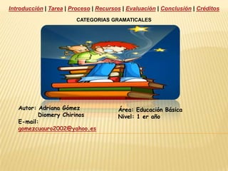 Introducción | Tarea | Proceso | Recursos | Evaluación | Conclusión | Créditos CATEGORIAS GRAMATICALES Autor: Adriana Gómez  DiomeryChirinos E-mail: gomezcuauro2002@yahoo.es Área: Educación Básica  Nivel: 1 er año 