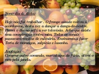 Nono dia de dieta: Hoje não fui trabalhar . O frango assado voltou a acordar-me, desta vez a dançar a dança-do-ventre. Passei o dia no sofá a ver televisão. Acho que existe uma conspiração contra mim. Todos os canais passavam receitas de culinária. Ensinaram a fazer Torta de morangos, salpicão e lasanha. Anotação: Comprar outro comando, num ataque de fúria, atirei o meu pela janela. 