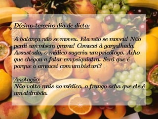 Décimo-terceiro dia de dieta: A balança não se moveu. Ela não se moveu! Não perdi um mísero grama! Comecei à gargalhada. Assustado, o médico sugeriu um psicólogo. Acho que chegou a falar em psiquiatra. Será que é porque o ameacei com um bisturi? Anotação: Não volto mais ao médico, o frango acha que ele é um aldrabão.  