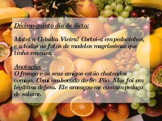 Décimo-quinto dia de dieta: Matei a Cláudia Vieira! Cortei-a em pedacinhos, e a todas as fotos de modelos magríssimas que tinha em casa. Anotação: O frango e os seus amigos estão chateados comigo. Comi um bocado do Sr. Pão. Mas foi em legítima defesa. Ele ameaçou-me com um pedaço de salame. 