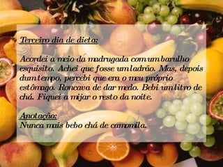 Terceiro dia de dieta: Acordei a meio da madrugada com um barulho esquisito. Achei que fosse um ladrão. Mas, depois dum tempo, percebi que era o meu próprio estômago. Roncava de dar medo. Bebi um litro de chá. Fiquei a mijar o resto da noite.   Anotação: Nunca mais bebo chá de camomila. 