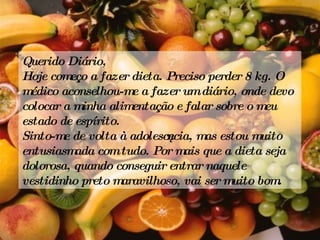 Querido Diário, Hoje começo a fazer dieta. Preciso perder 8 kg. O médico aconselhou-me a fazer um diário, onde devo colocar a minha alimentação e falar sobre o meu estado de espírito. Sinto-me de volta à adolescência, mas estou muito entusiasmada com tudo. Por mais que a dieta seja dolorosa, quando conseguir entrar naquele vestidinho preto maravilhoso, vai ser muito bom. 