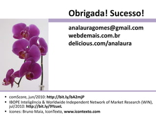 Obrigada! Sucesso!
                                 analauragomes@gmail.com
                                 webdemais.com.br
                                 delicious.com/analaura




 comScore, jun/2010: http://bit.ly/bA2mjP
 IBOPE Inteligência & Worldwide Independent Network of Market Research (WIN),
  jul/2010: http://bit.ly/9YzueL
 ícones: Bruno Maia, IconTexto, www.icontexto.com
 
