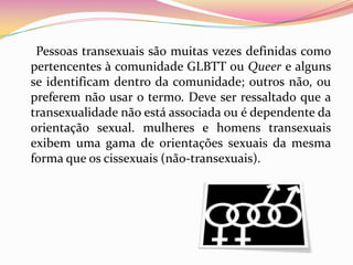      Pessoas transexuais são muitas vezes definidas como pertencentes à comunidade GLBTT ou Queer e alguns se identificam dentro da comunidade; outros não, ou preferem não usar o termo. Deve ser ressaltado que a transexualidade não está associada ou é dependente da orientação sexual. mulheres e homens transexuais exibem uma gama de orientações sexuais da mesma forma que os cissexuais (não-transexuais). 
