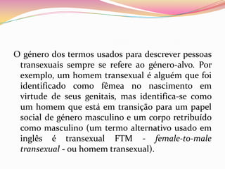 O género dos termos usados para descrever pessoas transexuais sempre se refere ao género-alvo. Por exemplo, um homem transexual é alguém que foi identificado como fêmea no nascimento em virtude de seus genitais, mas identifica-se como um homem que está em transição para um papel social de género masculino e um corpo retribuído como masculino (um termo alternativo usado em inglês é transexual FTM - female-to-male transexual - ou homem transexual).