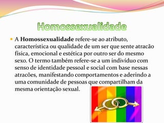 HomossexualidadeA Homossexualidade refere-se ao atributo, característica ou qualidade de um ser que sente atracão física, emocional e estética por outro ser do mesmo sexo. O termo também refere-se a um indivíduo com senso de identidade pessoal e social com base nessas atracões, manifestando comportamentos e aderindo a uma comunidade de pessoas que compartilham da mesma orientação sexual.
