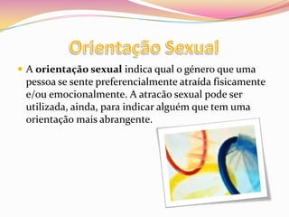Orientação SexualA orientação sexual indica qual o género que uma pessoa se sente preferencialmente atraída fisicamente e/ou emocionalmente. A atracão sexual pode ser utilizada, ainda, para indicar alguém que tem uma orientação mais abrangente.