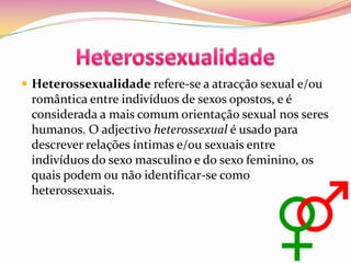 HeterossexualidadeHeterossexualidade refere-se a atracção sexual e/ou romântica entre indivíduos de sexos opostos, e é considerada a mais comum orientação sexual nos seres humanos. O adjectivo heterossexual é usado para descrever relações íntimas e/ou sexuais entre indivíduos do sexo masculino e do sexo feminino, os quais podem ou não identificar-se como heterossexuais.