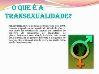     O que é a transexualidade?Transexualidade é a condição considerada pela OMS como um tipo de transtorno de identidade de género, mas pode ser considerada apenas um extremo do espectro de transtorno de identidade de gênero.Refere-se à condição do indivíduo que possui uma identidade de género diferente a designado no nascimento, tendo o desejo de viver e ser aceito como sendo do sexo oposto. 