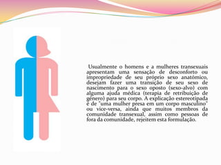       Usualmente o homens e a mulheres transexuais apresentam uma sensação de desconforto ou impropriedade de seu próprio sexo anatómico, desejam fazer uma transição de seu sexo de nascimento para o sexo oposto (sexo-alvo) com alguma ajuda médica (terapia de retribuição de género) para seu corpo. A explicação estereotipada é de "uma mulher presa em um corpo masculino" ou vice-versa, ainda que muitos membros da comunidade transexual, assim como pessoas de fora da comunidade, rejeitem esta formulação.