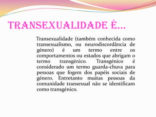 Transexualidade é…Transexualidade (também conhecida como transexualismo, ou neurodiscordância de género) é um termo entre os comportamentos ou estados que abrigam o termo transgénico. Transgénico é considerado um termo guarda-chuva para pessoas que fogem dos papéis sociais de género. Entretanto muitas pessoas da comunidade transexual não se identificam como transgénico. 