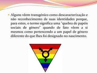 Alguns vêem transgénico como descaracterização e não reconhecimento de suas identidades porque, para estes, o termo significa uma "quebra de papéis sociais de género" quando de fato vêem a si mesmos como pertencendo a um papel de género diferente do que lhes foi designado no nascimento.