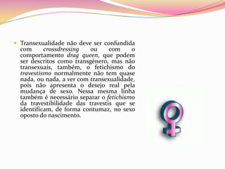 Transexualidade não deve ser confundida com crossdressing ou com o comportamento drag queen, que podem ser descritos como transgénero, mas não transexuais, também, o fetichismo do travestismo normalmente não tem quase nada, ou nada, a ver com transexualidade, pois não apresenta o desejo real pela mudança de sexo. Nessa mesma linha também é necessário separar o fetichismo da travestibilidade das travestis que se identificam, de forma contumaz, no sexo oposto do nascimento.