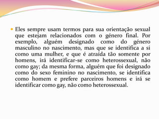 Eles sempre usam termos para sua orientação sexual que estejam relacionados com o género final. Por exemplo, alguém designado como do género masculino no nascimento, mas que se identifica a si como uma mulher, e que é atraída tão somente por homens, irá identificar-se como heterossexual, não como gay; da mesma forma, alguém que foi designado como do sexo feminino no nascimento, se identifica como homem e prefere parceiros homens e irá se identificar como gay, não como heterossexual.