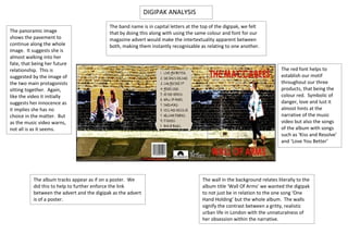 DIGIPAK ANALYSIS
                                            The band name is in capital letters at the top of the digipak, we felt
The panoramic image                         that by doing this along with using the same colour and font for our
shows the pavement to                       magazine advert would make the intertextuality apparent between
continue along the whole                    both, making them instantly recognisable as relating to one another.
image. It suggests she is
almost walking into her
fate, that being her future
relationship. This is                                                                                                       The red font helps to
suggested by the image of                                                                                                   establish our motif
the two main protagonists                                                                                                   throughout our three
sitting together. Again,                                                                                                    products, that being the
like the video it initially                                                                                                 colour red. Symbolic of
suggests her innocence as                                                                                                   danger, love and lust it
it implies she has no                                                                                                       almost hints at the
choice in the matter. But                                                                                                   narrative of the music
as the music video warns,                                                                                                   video but also the songs
not all is as it seems.                                                                                                     of the album with songs
                                                                                                                            such as ‘Kiss and Resolve’
                                                                                                                            and ‘Love You Better’




           The album tracks appear as if on a poster. We                               The wall in the background relates literally to the
           did this to help to further enforce the link                                album title ‘Wall Of Arms’ we wanted the digipak
           between the advert and the digipak as the advert                            to not just be in relation to the one song ‘One
           is of a poster.                                                             Hand Holding’ but the whole album. The walls
                                                                                       signify the contrast between a gritty, realistic
                                                                                       urban life in London with the unnaturalness of
                                                                                       her obsession within the narrative.
 