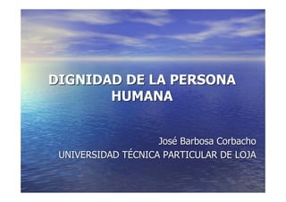 DIGNIDAD DE LA PERSONA
       HUMANA


                    José Barbosa Corbacho
 UNIVERSIDAD TÉCNICA PARTICULAR DE LOJA
 